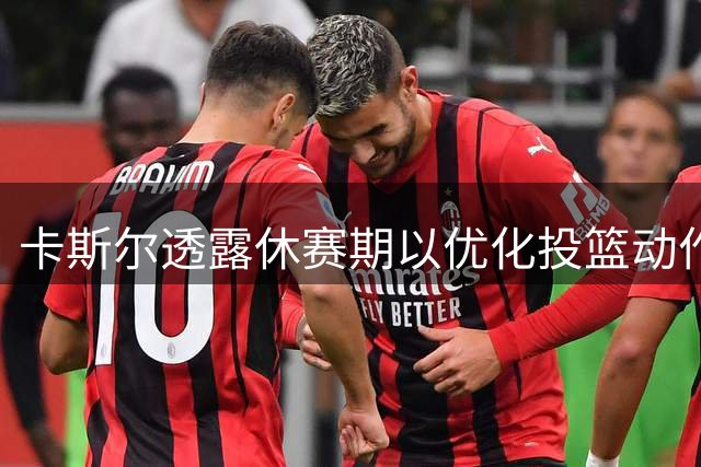 卡斯尔透露休赛期以优化投篮动作为训练重点