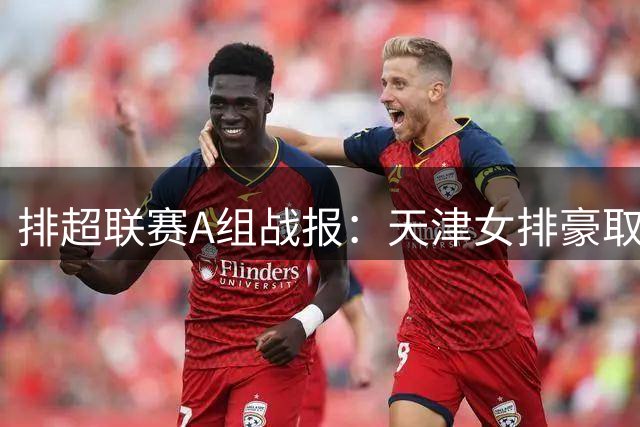 排超联赛A组战报：天津女排豪取11连胜 山东险胜河南